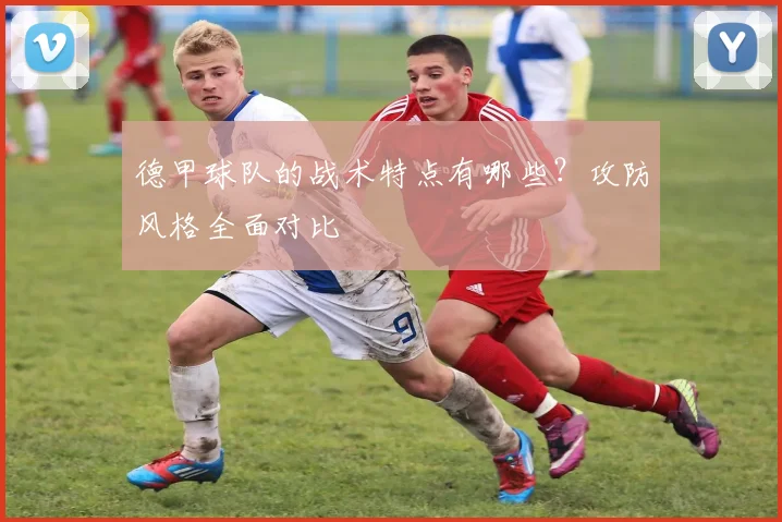 德甲球队的战术特点有哪些？攻防风格全面对比